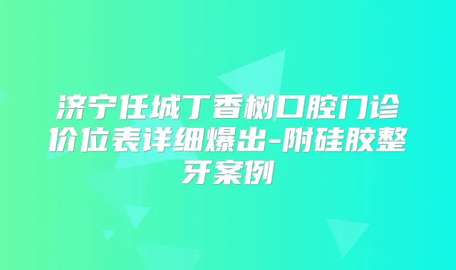济宁任城丁香树口腔门诊价位表详细爆出-附硅胶整牙案例