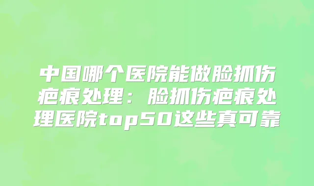 中国哪个医院能做脸抓伤疤痕处理：脸抓伤疤痕处理医院top50这些真可靠