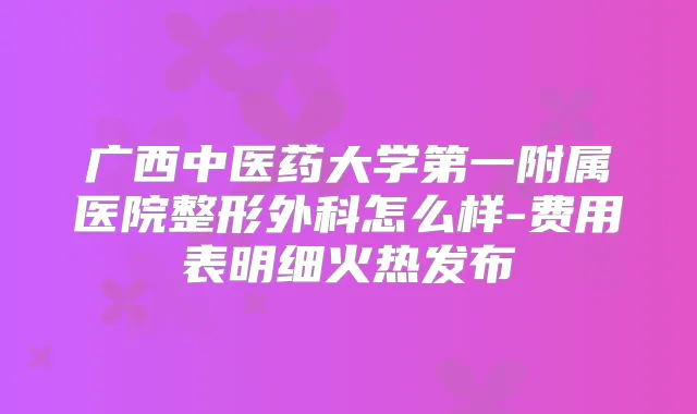 广西中医药大学第一附属医院整形外科怎么样-费用表明细火热发布
