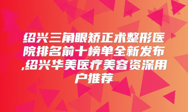 绍兴三角眼矫正术整形医院排名前十榜单全新发布,绍兴华美医疗美容资深用户推荐