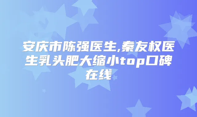 安庆市陈强医生,秦友权医生乳头肥大缩小top口碑在线