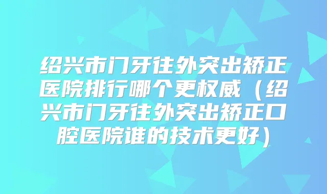 绍兴市门牙往外突出矫正医院排行哪个更（绍兴市门牙往外突出矫正口腔医院谁的技术更好）