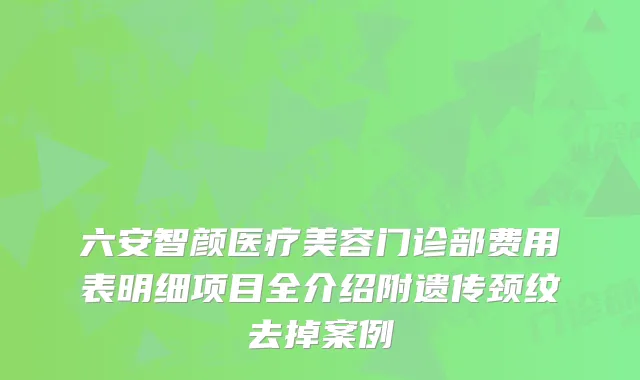六安智颜医疗美容门诊部费用表明细项目全介绍附遗传颈纹去掉案例