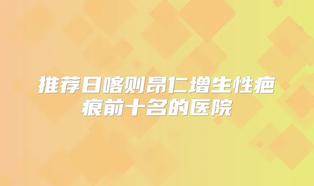 推荐日喀则昂仁增生性疤痕前十名的医院