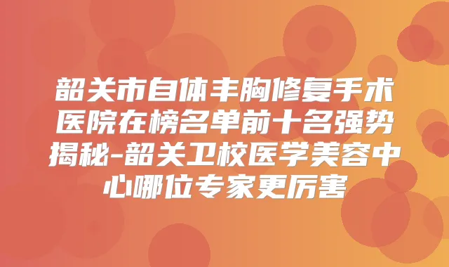 韶关市自体丰胸修复手术医院在榜名单前十名强势揭秘-韶关卫校医学美容中心哪位专家更厉害