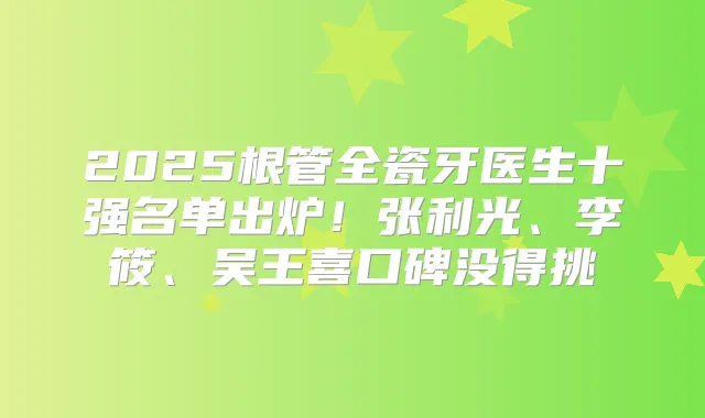 2025根管全瓷牙医生十强名单出炉!张利光、李筱、吴王喜口碑没得挑