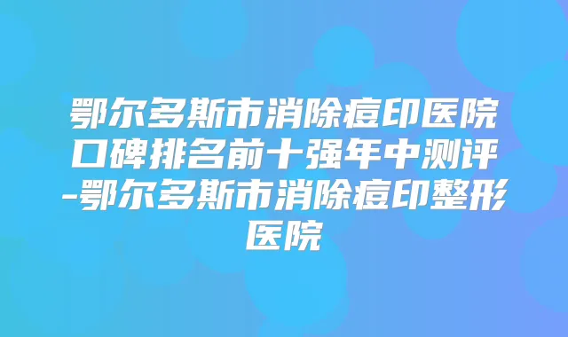 鄂尔多斯市消除痘印医院口碑排名前十强年中测评-鄂尔多斯市消除痘印整形医院