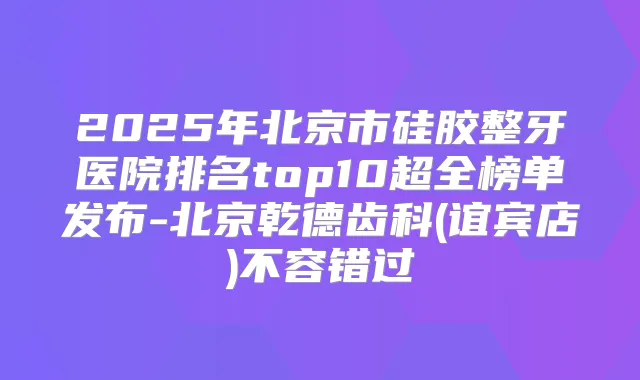 2025年北京市硅胶整牙医院排名top10超全榜单发布-北京乾德齿科(谊宾店)不容错过