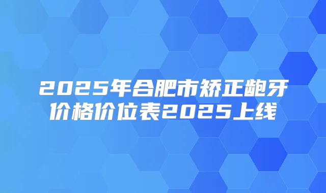 2025年合肥市矫正龅牙价格价位表2025上线