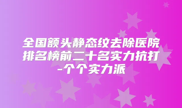 全国额头静态纹去除医院排名榜前二十名实力抗打-个个实力派