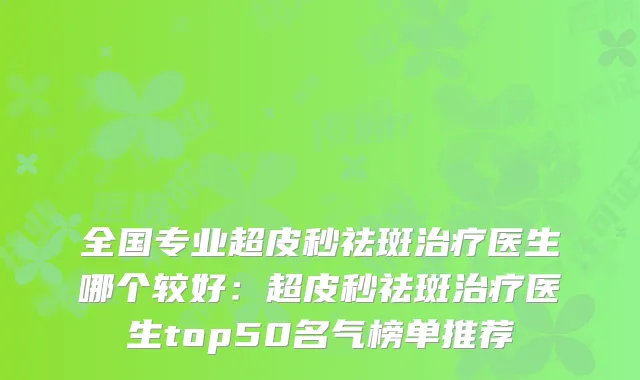 全国专业超皮秒祛斑医生哪个较好：超皮秒祛斑医生top50名气榜单推荐