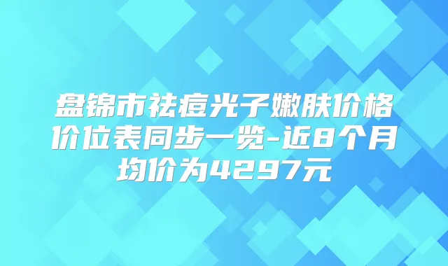 盘锦市祛痘光子嫩肤价格价位表同步一览-近8个月均价为4297元
