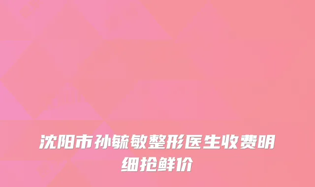 沈阳市孙毓敏整形医生收费明细抢鲜价