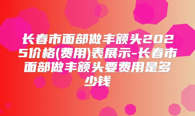 长春市面部做丰额头2025价格(费用)表展示-长春市面部做丰额头要费用是多少钱