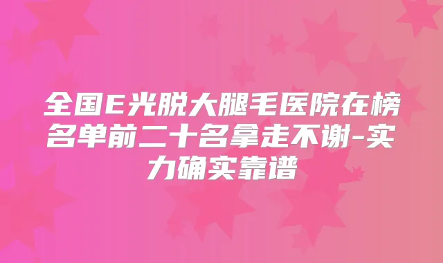 全国E光脱大腿毛医院在榜名单前二十名拿走不谢-实力确实靠谱