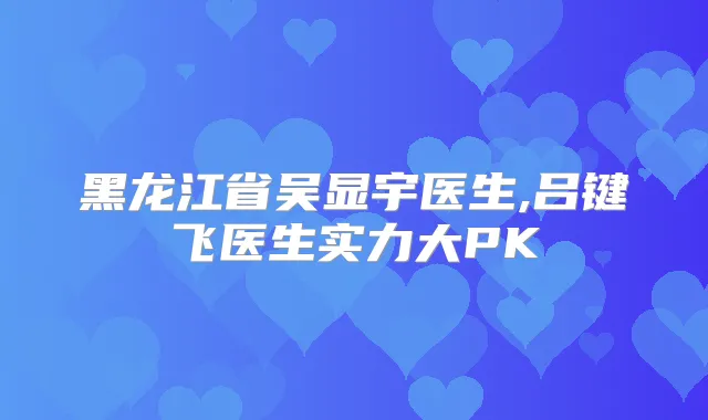 黑龙江省吴显宇医生,吕键飞医生实力大PK