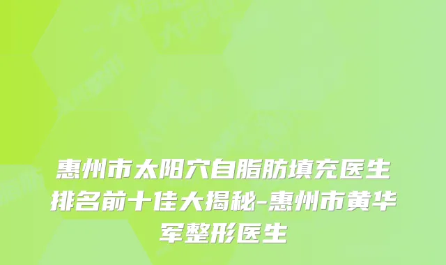 惠州市太阳穴自脂肪填充医生排名前十佳大揭秘-惠州市黄华军整形医生