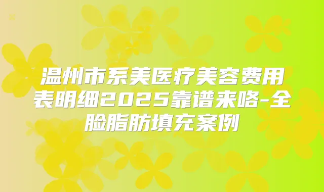 温州市系美医疗美容费用表明细2025靠谱来咯-全脸脂肪填充案例