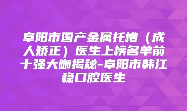 阜阳市国产金属托槽（成人矫正）医生上榜名单前十强大咖揭秘-阜阳市韩江稳口腔医生