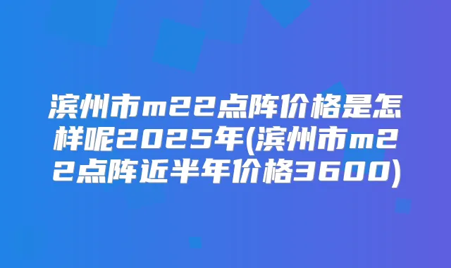 滨州市m22点阵价格是怎样呢2025年(滨州市m22点阵近半年价格3600)