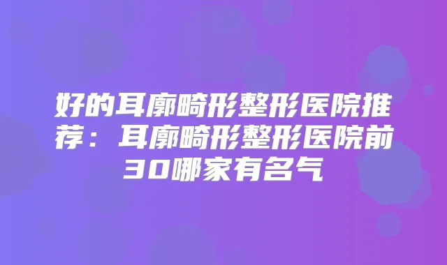好的耳廓畸形整形医院推荐：耳廓畸形整形医院前30哪家有名气