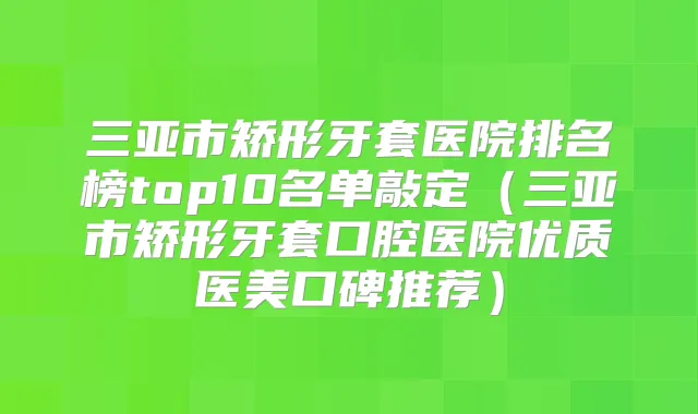 三亚市矫形牙套医院排名榜top10名单敲定(三亚市矫形牙套口腔医院优质医美口碑推荐)