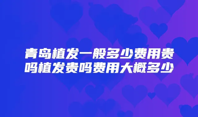 青岛植发一般多少费用贵吗植发贵吗费用大概多少
