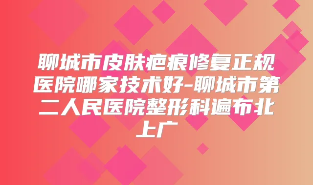 聊城市皮肤疤痕修复正规医院哪家技术好-聊城市第二人民医院整形科遍布北上广