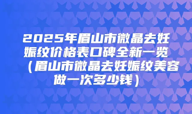 2025年眉山市微晶去妊娠纹价格表口碑全新一览(眉山市微晶去妊娠纹美容做一次多少钱)