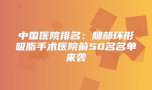 中国医院排名:腿部环形吸脂手术医院前50名名单来袭