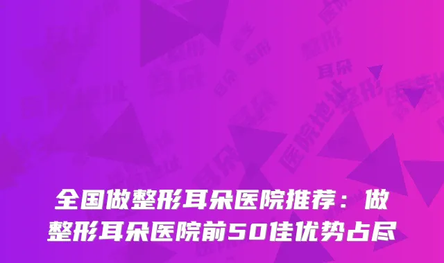 全国做整形耳朵医院推荐:做整形耳朵医院前50佳优势占尽