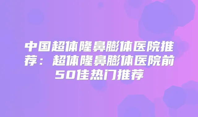 中国超体隆鼻膨体医院推荐:超体隆鼻膨体医院前50佳热门推荐