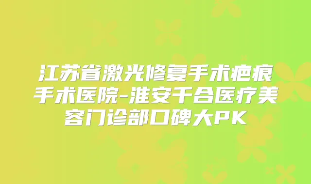 江苏省激光修复手术疤痕手术医院-淮安千合医疗美容门诊部口碑大PK
