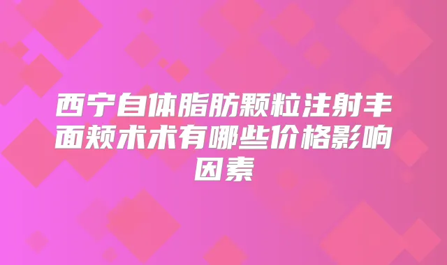 西宁自体脂肪颗粒注射丰面颊术术有哪些价格影响因素