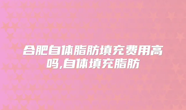 合肥自体脂肪填充费用高吗,自体填充脂肪