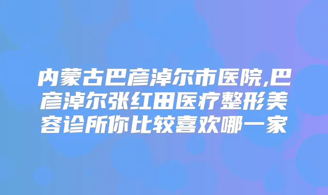 内蒙古巴彦淖尔市医院,巴彦淖尔张红田医疗整形美容诊所你比较喜欢哪一家