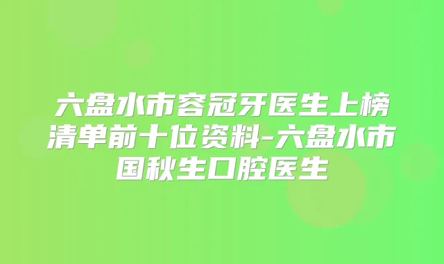 六盘水市容冠牙医生上榜清单前十位资料-六盘水市国秋生口腔医生