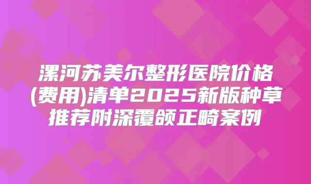 漯河苏美尔整形医院价格(费用)清单2025新版种草推荐附深覆颌正畸案例