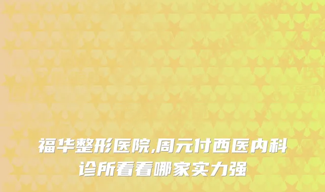 福华整形医院,周元付西医内科诊所看看哪家实力强