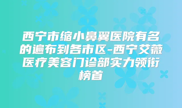 西宁市缩小鼻翼医院有名的遍布到各市区-西宁艾薇医疗美容门诊部实力领衔榜首