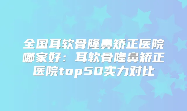 全国耳软骨隆鼻矫正医院哪家好:耳软骨隆鼻矫正医院top50实力对比