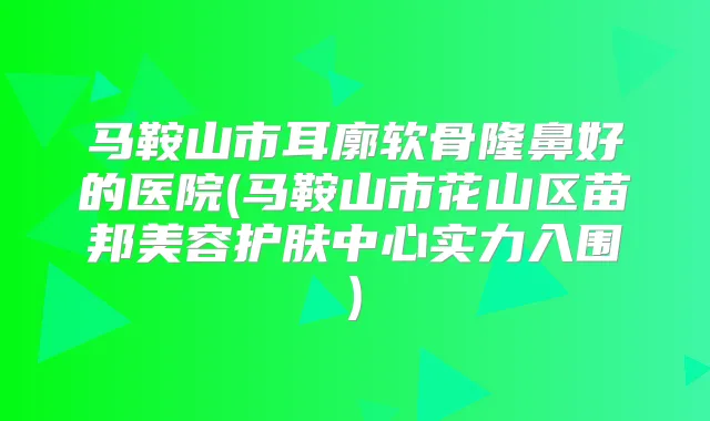 马鞍山市耳廓软骨隆鼻好的医院(马鞍山市花山区苗邦美容护肤中心实力入围)