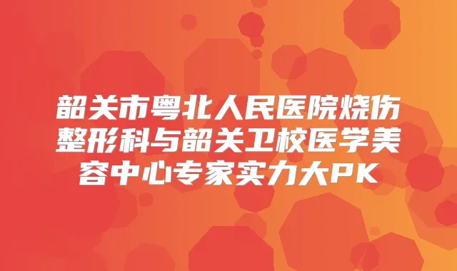 韶关市粤北人民医院烧伤整形科与韶关卫校医学美容中心专家实力大PK