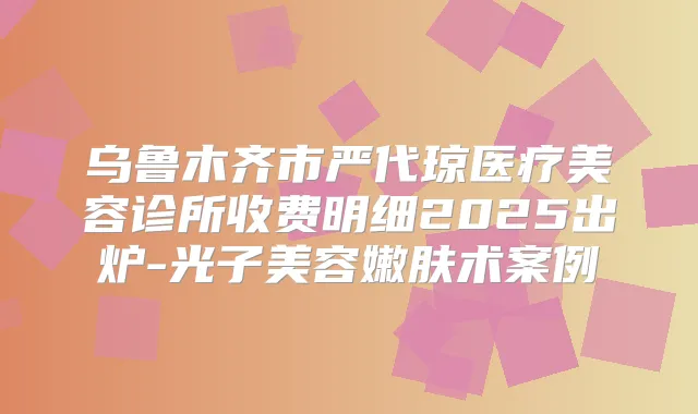 乌鲁木齐市严代琼医疗美容诊所收费明细2025出炉-光子美容嫩肤术案例