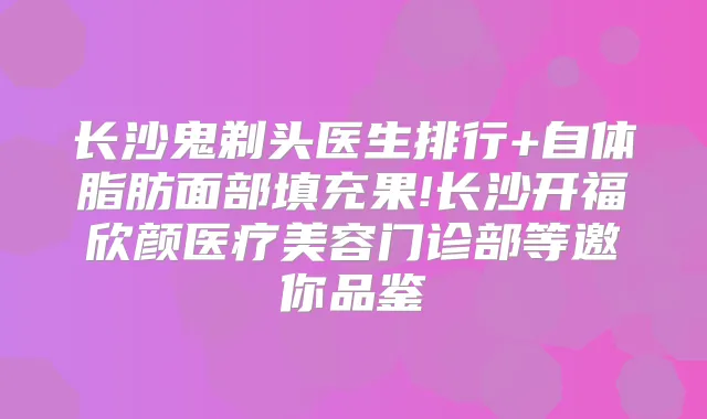 长沙鬼剃头医生排行+自体脂肪面部填充果!长沙开福欣颜医疗美容门诊部等邀你品鉴