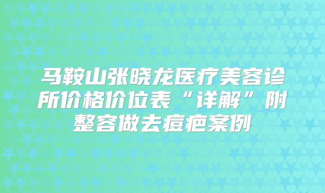 马鞍山张晓龙医疗美容诊所价格价位表“详解”附整容做去痘疤案例