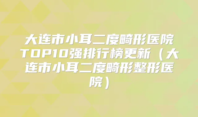 大连市小耳二度畸形医院TOP10强排行榜更新(大连市小耳二度畸形整形医院)