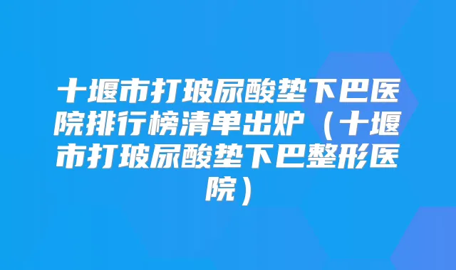 十堰市打玻尿酸垫下巴医院排行榜清单出炉（十堰市打玻尿酸垫下巴整形医院）