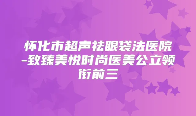 怀化市超声祛眼袋法医院-致臻美悦时尚医美公立领衔前三