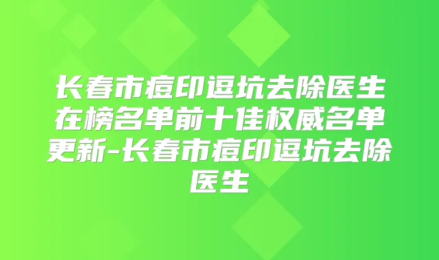 长春市痘印逗坑去除医生在榜名单前十佳名单更新-长春市痘印逗坑去除医生
